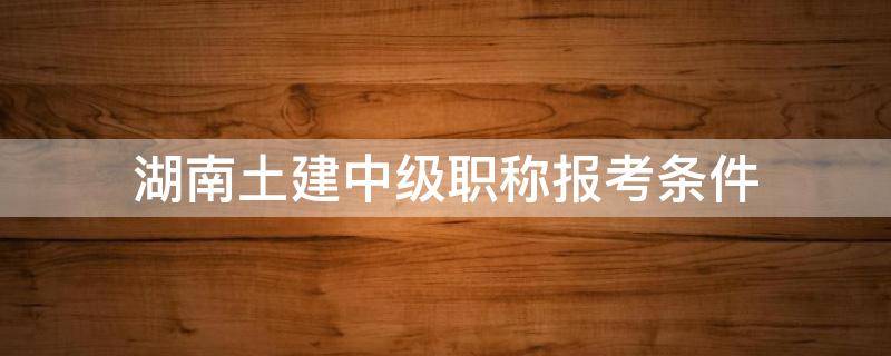 湖南土建中级职称报考条件（湖南土建中级职称报考要求）