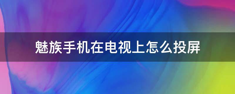 魅族手机在电视上怎么投屏（魅族手机怎么给电视怎么投屏）
