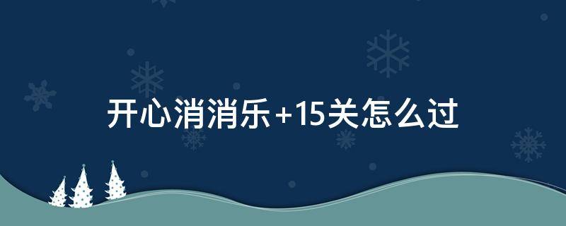 开心消消乐+15关怎么过（开心消消乐隐藏关第15关怎么过）