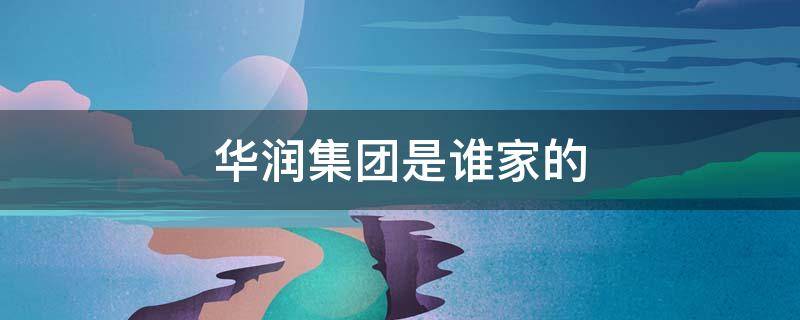 华润集团是谁家的（华润集团是谁家的产业）