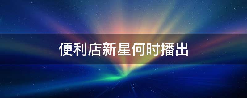 便利店新星何时播出 便利店新星每集简介