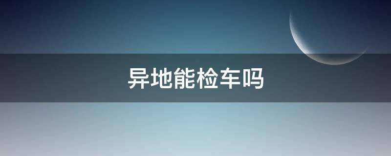 异地能检车吗（逾期异地能检车吗）