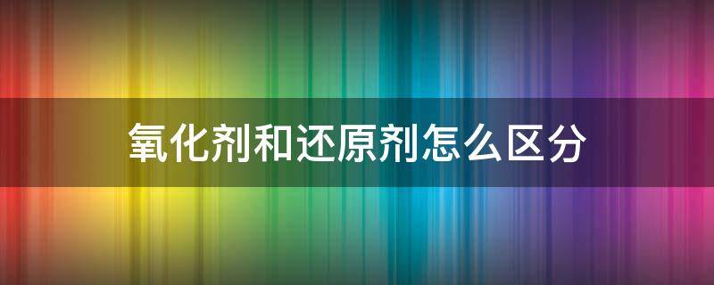氧化剂和还原剂怎么区分 化学氧化剂和还原剂怎么区分