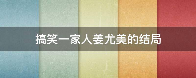 搞笑一家人姜尤美的结局（搞笑一家人姜尤美的真实身份）