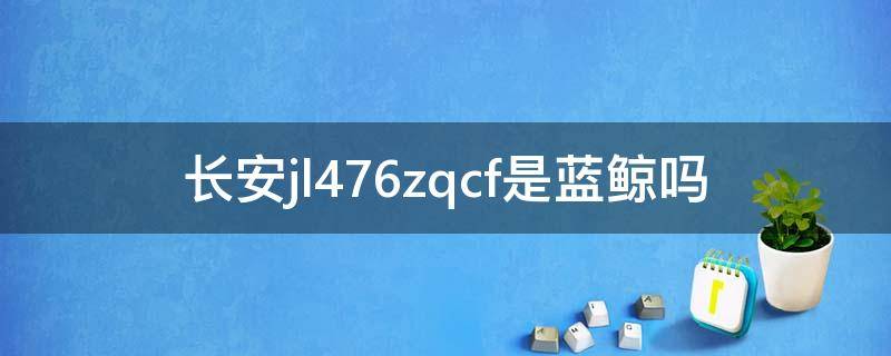 长安jl476zqcf是蓝鲸吗（长安jl476zqcf是蓝鲸发动机吗）