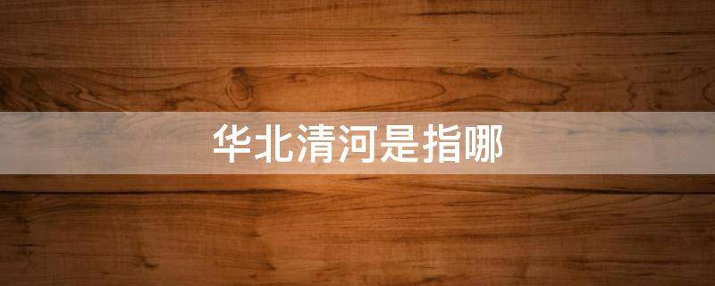 华北清河是指哪（清河是河北）
