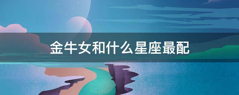金牛女和什么星座最配（金牛女和什么星座最配做闺蜜）