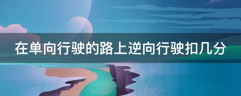 在单向行驶的路上逆向行驶扣几分 在单向车道逆向行驶扣几分