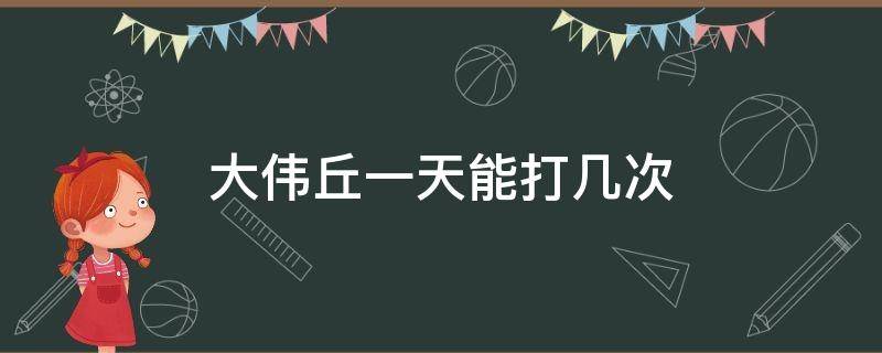 大伟丘一天能打几次（大伟丘一周能打多少）