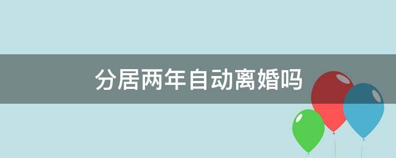 分居两年自动离婚吗（分居两年自动离婚吗2021）