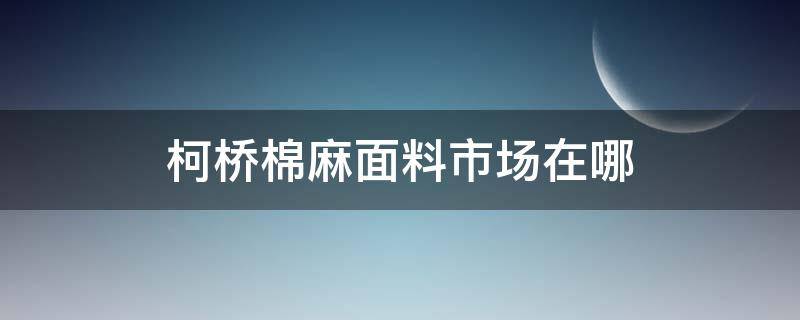 柯桥棉麻面料市场在哪（柯桥棉麻在哪个市场）