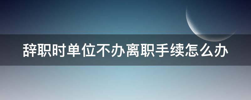 辞职时单位不办离职手续怎么办（离职单位不办离职手续）