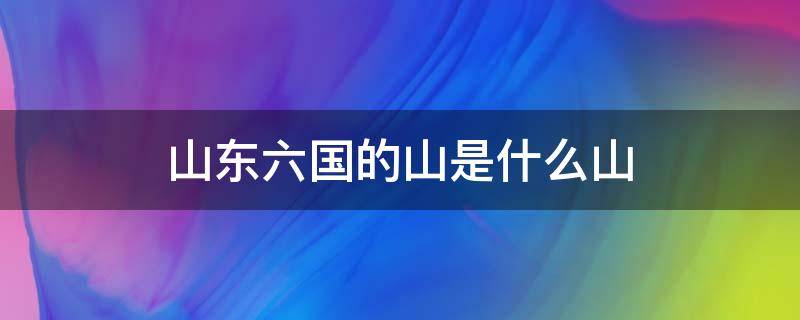 山东六国的山是什么山（山东六国的山是什么山,念什么）