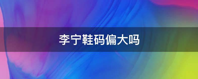 李宁鞋码偏大吗 李宁鞋码比耐克偏大吗
