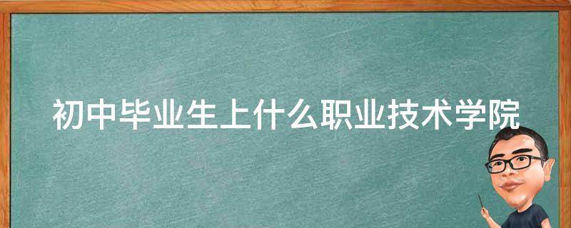 初中毕业生上什么职业技术学院（初中毕业生上什么职业技术学院好）