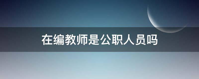 在编教师是公职人员吗（编制教师是国家公职人员吗）