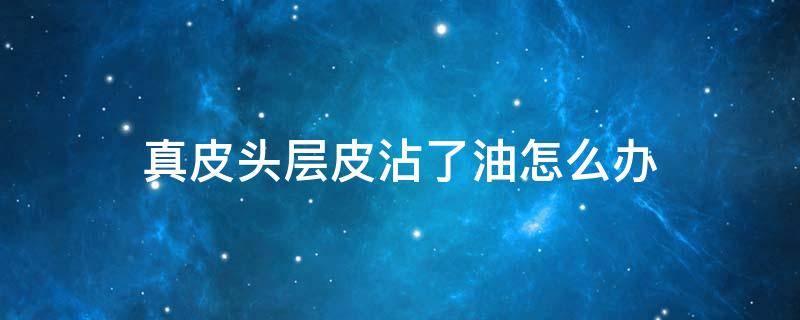 真皮头层皮沾了油怎么办（头层牛皮沾油如何清理）