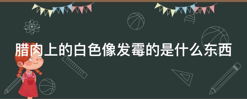 腊肉上的白色像发霉的是什么东西（腊肉上的白色是坏了吗）