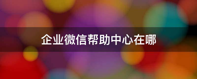 企业微信帮助中心在哪（企业微信的客服在哪）