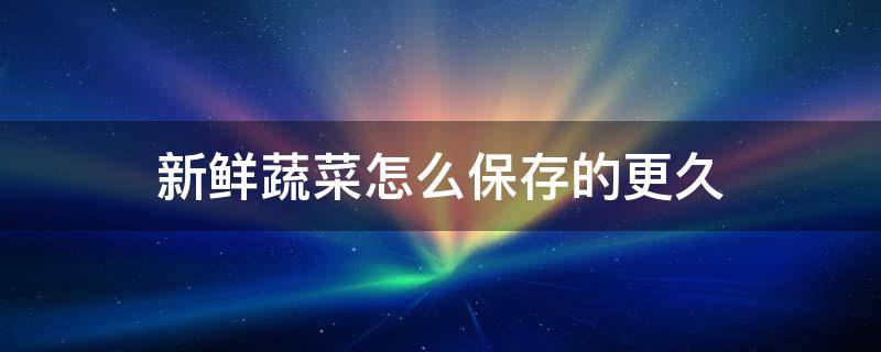 新鲜蔬菜怎么保存的更久（蔬菜怎样储存保鲜时间长）