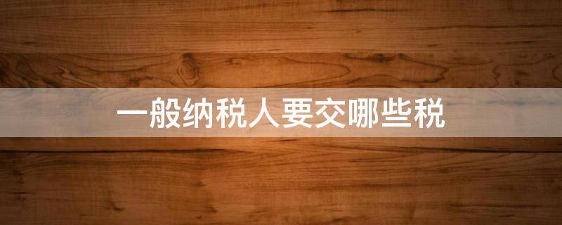 一般纳税人要交哪些税 一般纳税人怎么交税?要交什么税?