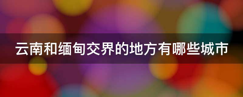 云南和缅甸交界的地方有哪些城市 云南和缅甸交界的地方有哪些城市呢