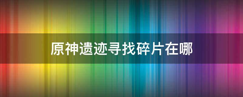 原神遗迹寻找碎片在哪 原神遗迹碎片遗迹在哪