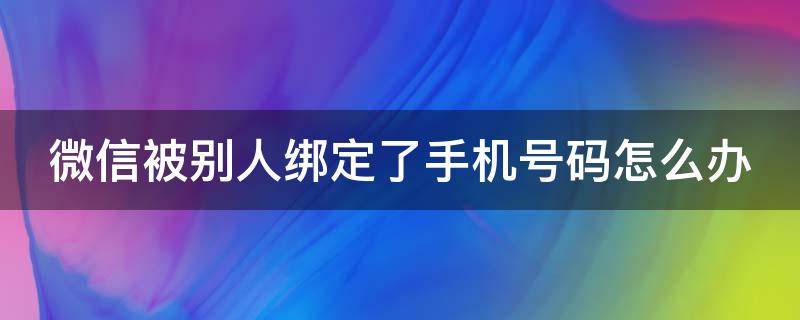 微信被别人绑定了手机号码怎么办 微信被别人的手机绑定了怎么办