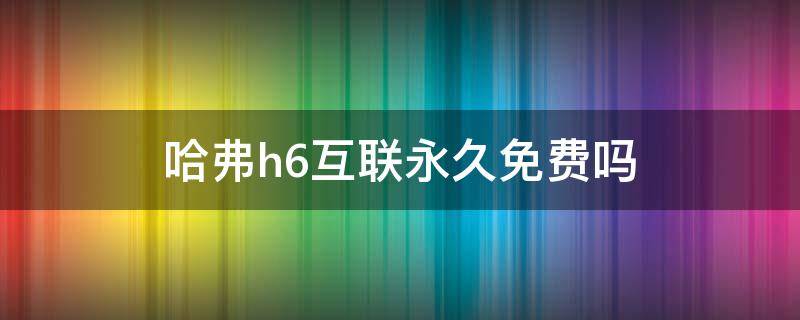 哈弗h6互联永久免费吗 第三代哈弗h6互联永久免费吗