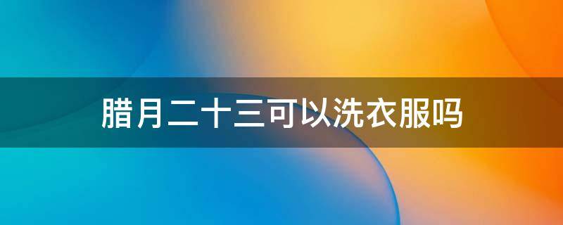 腊月二十三可以洗衣服吗（腊月二十二可以洗衣服吗）