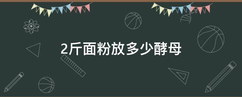 2斤面粉放多少酵母（2斤面粉放多少酵母粉）
