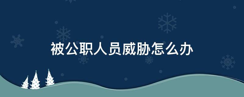 被公职人员威胁怎么办（受到国家公职人员威胁咋办）