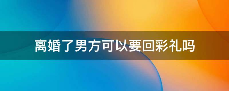 离婚了男方可以要回彩礼吗 离婚男方彩礼能要回吗