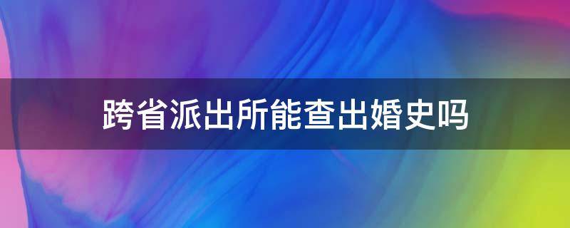 跨省派出所能查出婚史吗（跨省登记能查得出婚史吗）