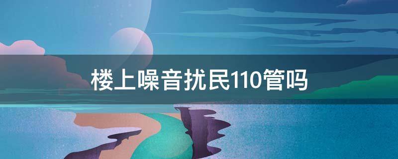 楼上噪音扰民110管吗（楼下噪音扰民打110有用吗）