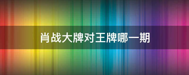 肖战大牌对王牌哪一期 肖战上的哪期王牌对王牌
