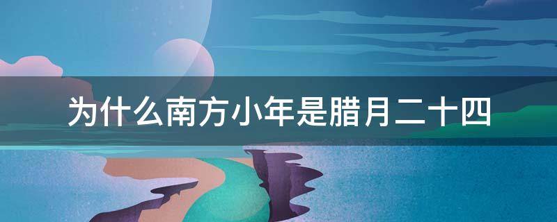为什么南方小年是腊月二十四（为什么南方的小年是腊月二十四）