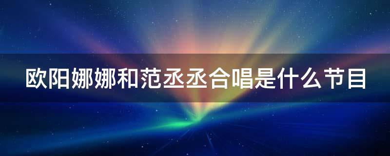 欧阳娜娜和范丞丞合唱是什么节目（欧阳娜娜和范丞丞的合唱）
