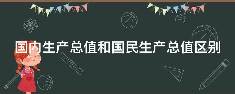 国内生产总值和国民生产总值区别（国内生产总值和国民生产总值区别在于）