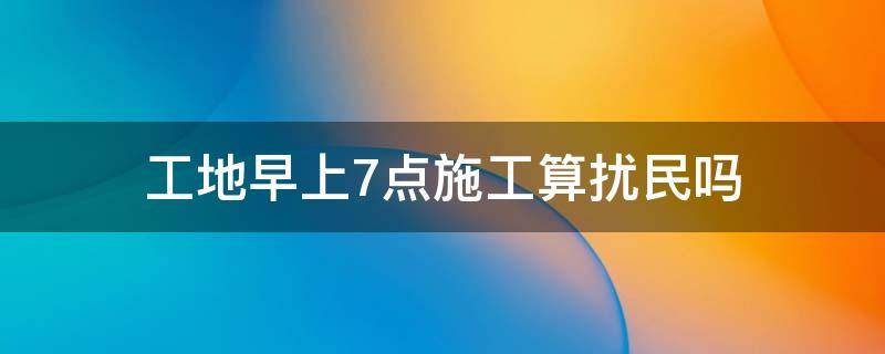 工地早上7点施工算扰民吗 工地周末早上6点施工算不算扰民