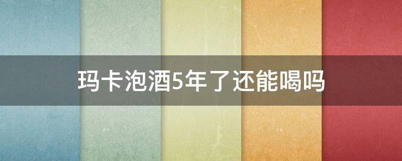 玛卡泡酒5年了还能喝吗（玛卡泡酒五年了能喝吗）