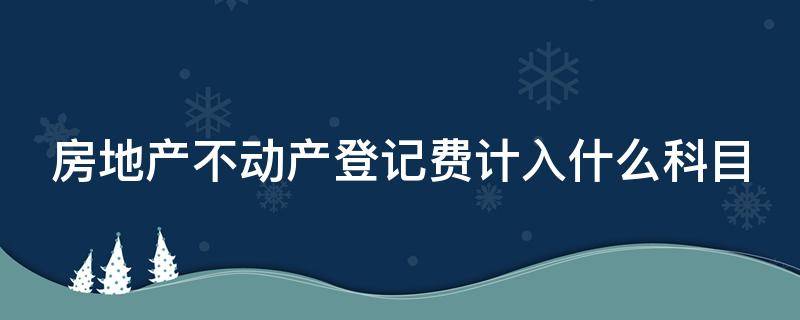 房地产不动产登记费计入什么科目 房地产不动产登记费会计分录