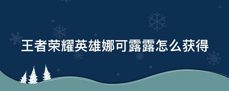 王者荣耀英雄娜可露露怎么获得（王者荣耀里娜可露露怎么获取）