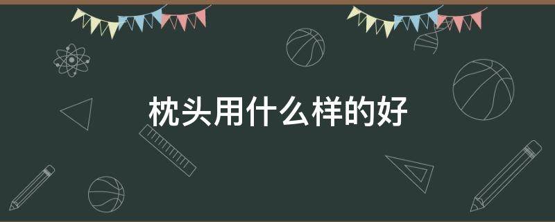 枕头用什么样的好 枕头用什么样的好?