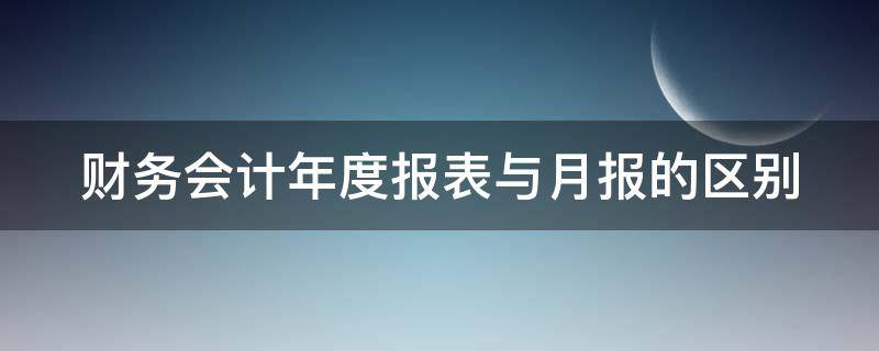 财务会计年度报表与月报的区别 财务会计年度报表与月报的区别和联系