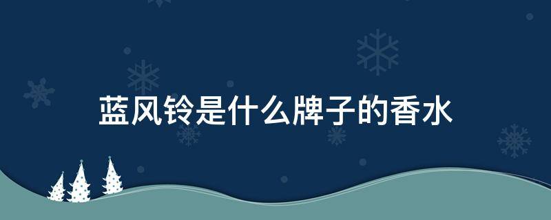 蓝风铃是什么牌子的香水（蓝风铃是哪个牌子的香水）