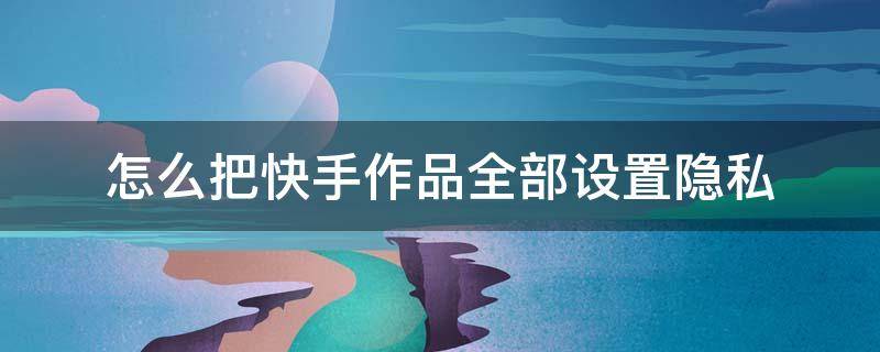 怎么把快手作品全部设置隐私（快手里的作品怎么设置隐私）
