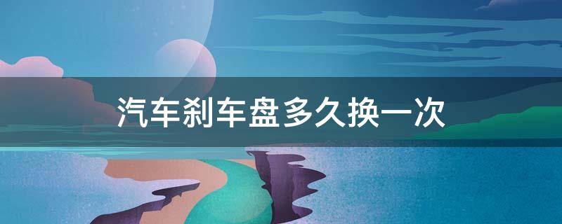 汽车刹车盘多久换一次（汽车刹车盘多久换一次喵哥）