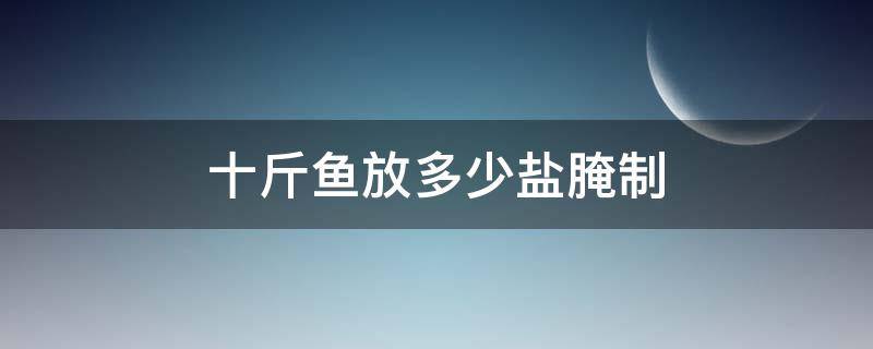 十斤鱼放多少盐腌制（十斤鱼放多少盐腌制合适）