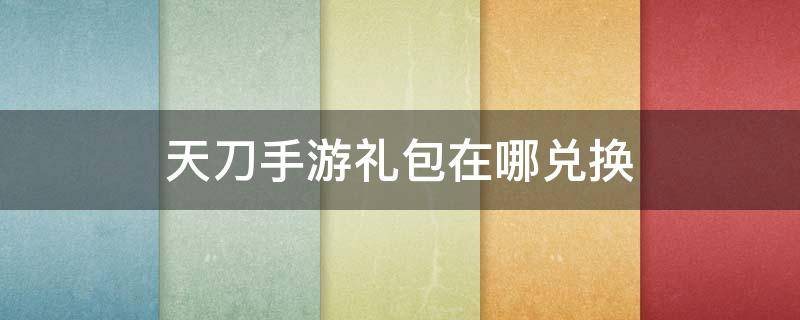 天刀手游礼包在哪兑换（天刀手游在哪里兑换礼包）